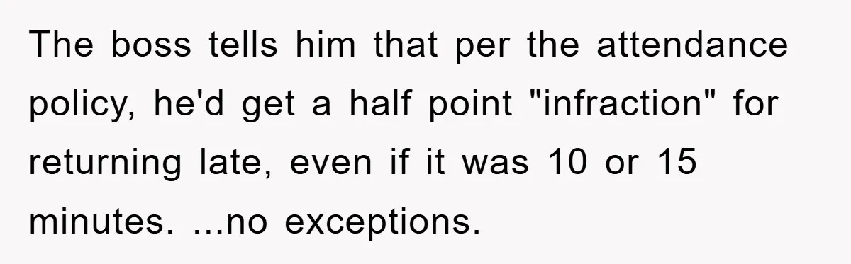 Man Realizes the Penalty for 6 Minutes Late Is the Same as 3 Hours Late, So He Chooses Bacon The boss tells him that per the attendance policy, he'd get a half point "infraction" for returning late, even if it was 10 or 15 minutes. ...no exceptions.