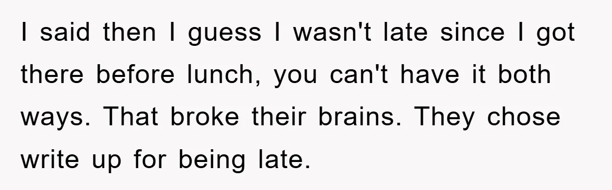 Man Realizes the Penalty for 6 Minutes Late Is the Same as 3 Hours Late, So He Chooses Bacon I said then I guess I wasn't late since I got there before lunch, you can't have it both ways. That broke their brains. They chose write up for being...