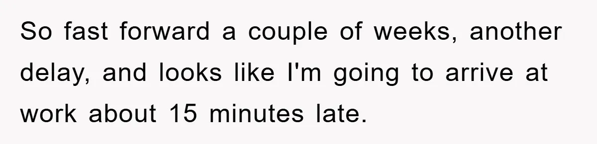 Man Realizes the Penalty for 6 Minutes Late Is the Same as 3 Hours Late, So He Chooses Bacon So fast forward a couple of weeks, another delay, and looks like I'm going to arrive at work about 15 minutes late.