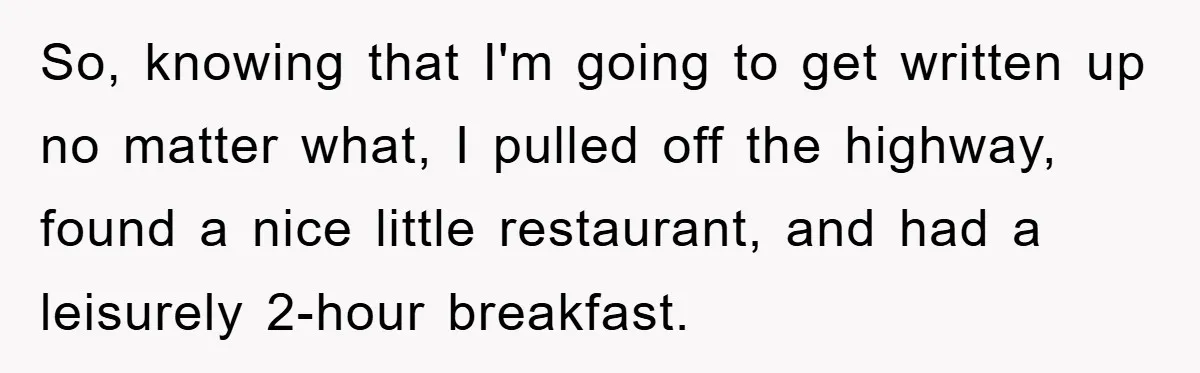 Man Realizes the Penalty for 6 Minutes Late Is the Same as 3 Hours Late, So He Chooses Bacon So, knowing that I'm going to get written up no matter what, I pulled off the highway, found a nice little restaurant, and had a leisurely 2-hour breakfast.