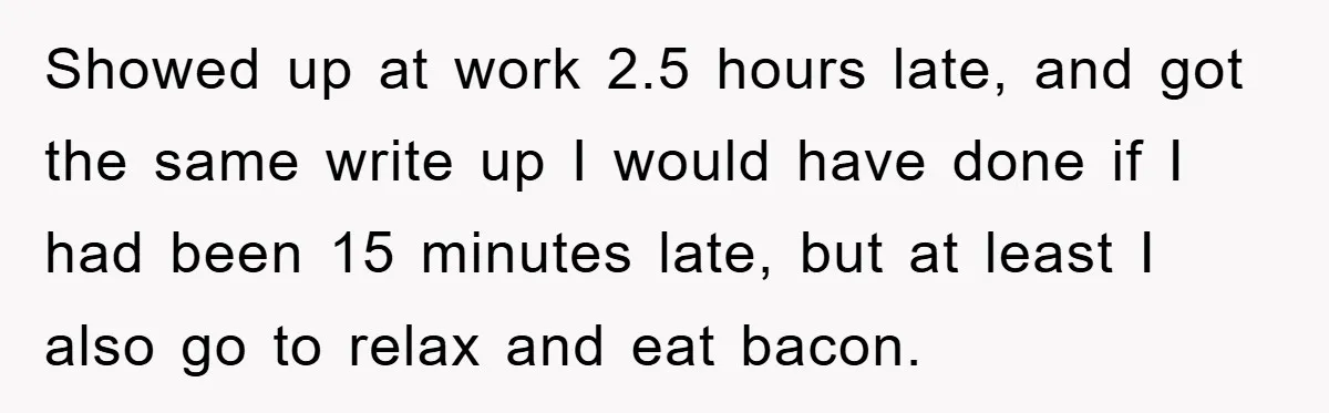 Man Realizes the Penalty for 6 Minutes Late Is the Same as 3 Hours Late, So He Chooses Bacon Showed up at work 2.5 hours late, and got the same write up I would have done if I had been 15 minutes late, but at least I also go...