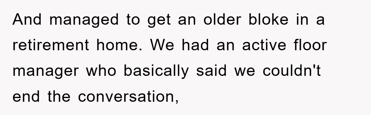 And managed to get an older bloke in a retirement home. We had an active floor manager who basically said we couldn't end the conversation,