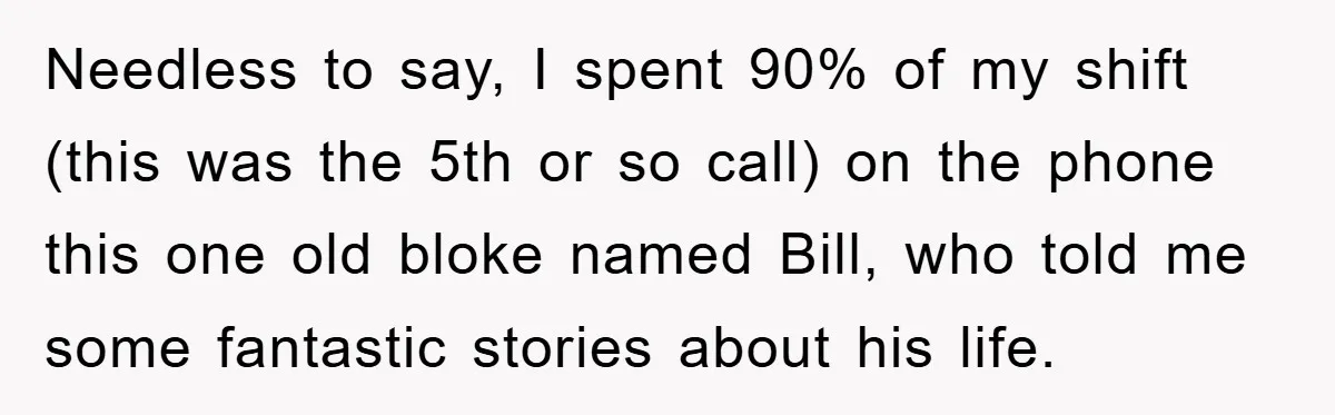 Needless to say, I spent 90% of my shift (this was the 5th or so call) on the phone this one old bloke named Bill, who told me some fantastic...