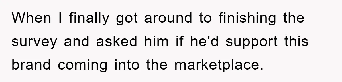 When I finally got around to finishing the survey and asked him if he'd support this brand coming into the marketplace.