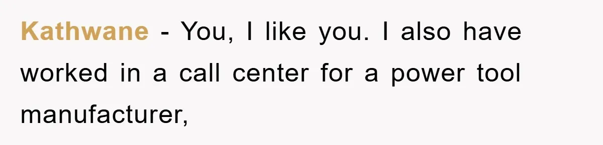 Kathwane − You, I like you. I also have worked in a call center for a power tool manufacturer,