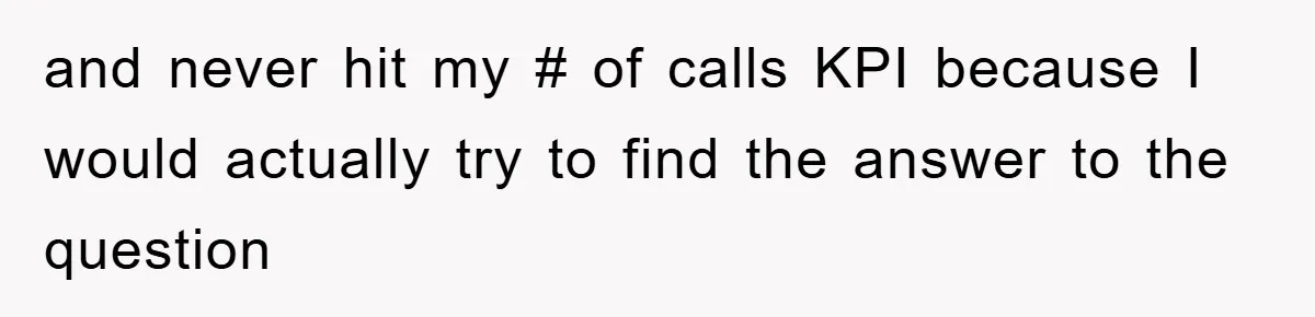 and never hit my # of calls KPI because I would actually try to find the answer to the question