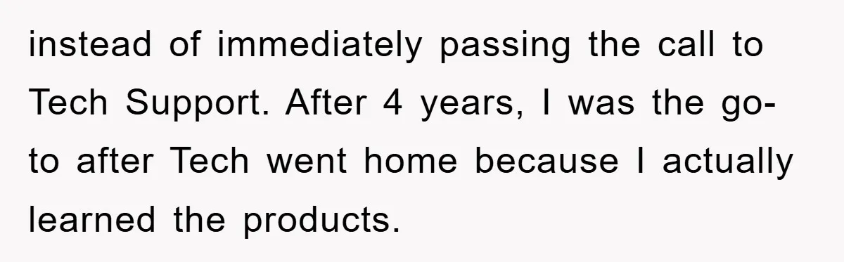 instead of immediately passing the call to Tech Support. After 4 years, I was the go-to after Tech went home because I actually learned the products.