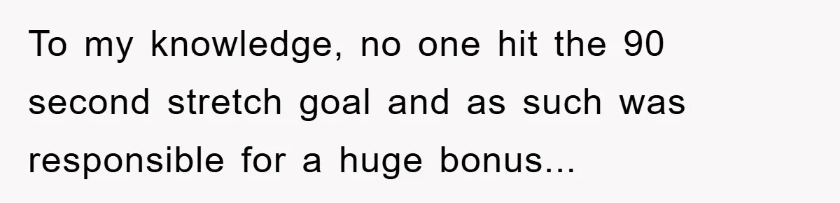 To my knowledge, no one hit the 90 second stretch goal and as such was responsible for a huge bonus...