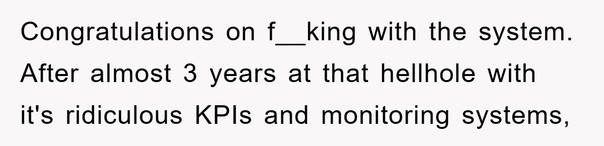 Congratulations on f__king with the system. After almost 3 years at that hellhole with it's ridiculous KPIs and monitoring systems,