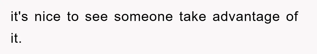 it's nice to see someone take advantage of it.