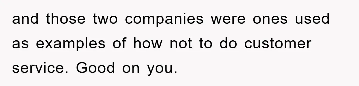 and those two companies were ones used as examples of how not to do customer service. Good on you.
