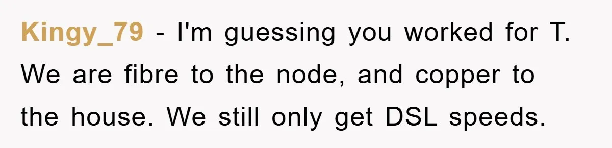 Kingy_79 − I'm guessing you worked for T. We are fibre to the node, and copper to the house. We still only get DSL speeds.
