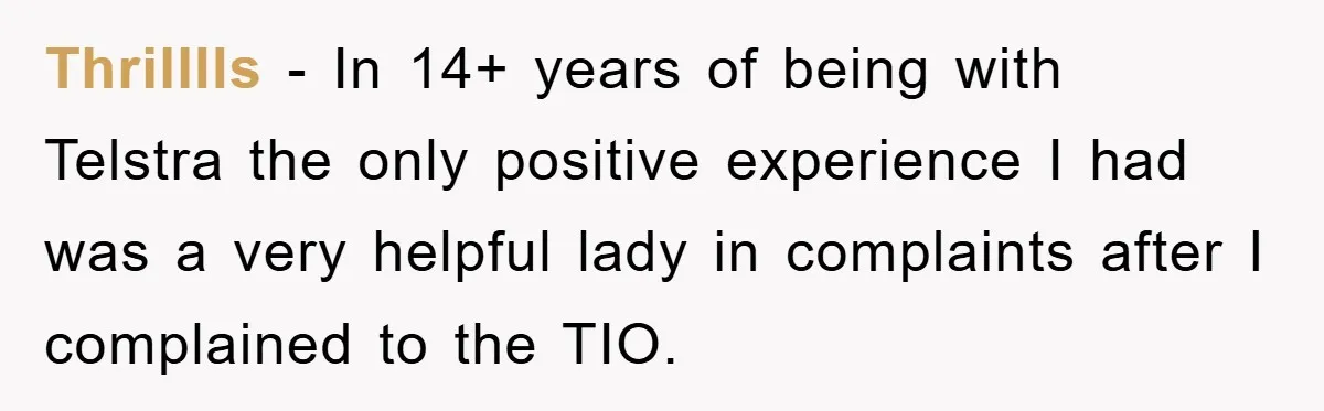 Thrilllls − In 14+ years of being with Telstra the only positive experience I had was a very helpful lady in complaints after I complained to the TIO.