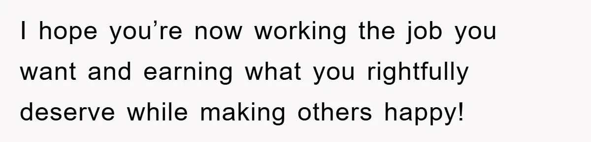 I hope you’re now working the job you want and earning what you rightfully deserve while making others happy!