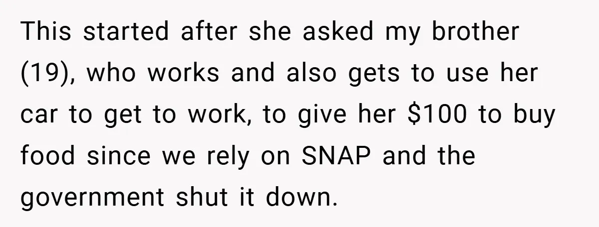 This started after she asked my brother (19), who works and also gets to use her car to get to work, to give her $100 to buy food since we...