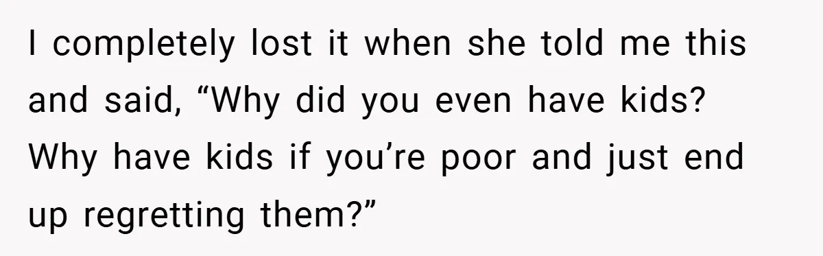 I completely lost it when she told me this and said, “Why did you even have kids? Why have kids if you’re poor and just end up regretting them?”