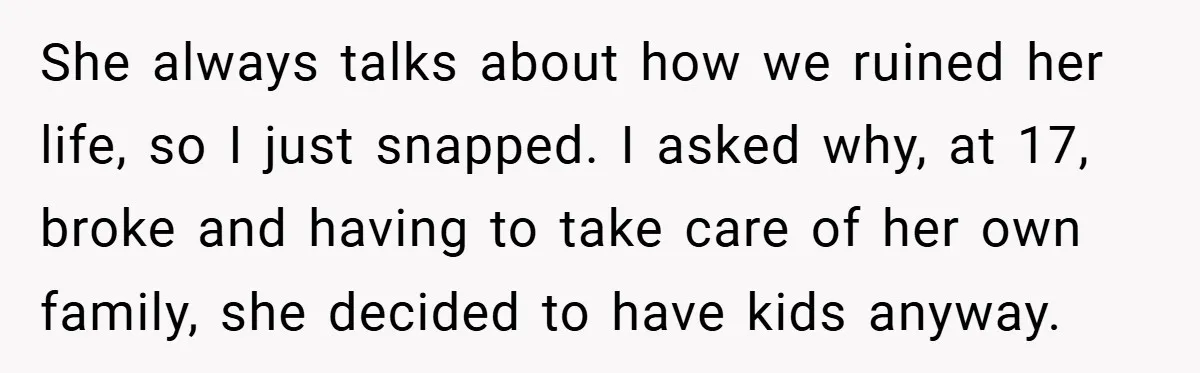 She always talks about how we ruined her life, so I just snapped. I asked why, at 17, broke and having to take care of her own family, she decided...