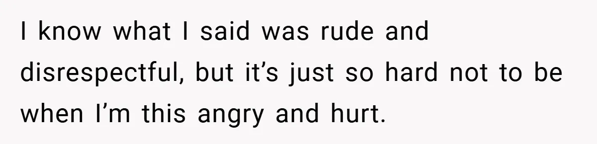 I know what I said was rude and disrespectful, but it’s just so hard not to be when I’m this angry and hurt.