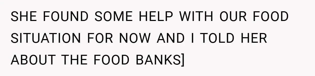 SHE FOUND SOME HELP WITH OUR FOOD SITUATION FOR NOW AND I TOLD HER ABOUT THE FOOD BANKS]