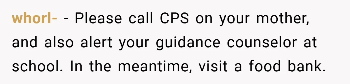 whorl- − Please call CPS on your mother, and also alert your guidance counselor at school. In the meantime, visit a food bank.