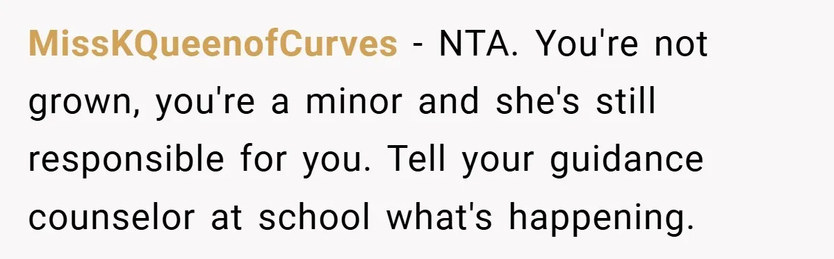 MissKQueenofCurves − NTA. You're not grown, you're a minor and she's still responsible for you. Tell your guidance counselor at school what's happening.