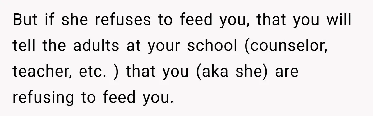 But if she refuses to feed you, that you will tell the adults at your school (counselor, teacher, etc. ) that you (aka she) are refusing to feed you.