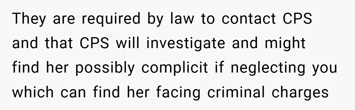 They are required by law to contact CPS and that CPS will investigate and might find her possibly complicit if neglecting you which can find her facing criminal charges