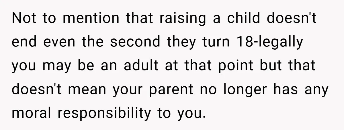 Not to mention that raising a child doesn't end even the second they turn 18-legally you may be an adult at that point but that doesn't mean your parent no...