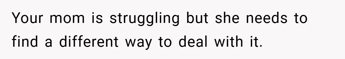Your mom is struggling but she needs to find a different way to deal with it.