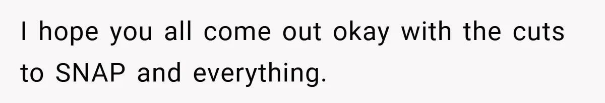 I hope you all come out okay with the cuts to SNAP and everything.