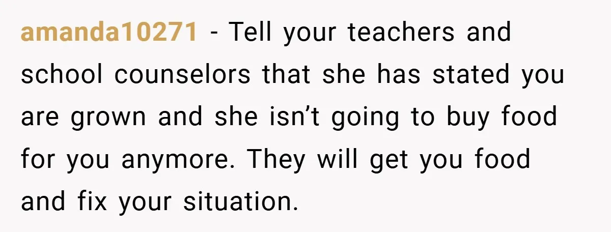 amanda10271 − Tell your teachers and school counselors that she has stated you are grown and she isn’t going to buy food for you anymore. They will get you food...