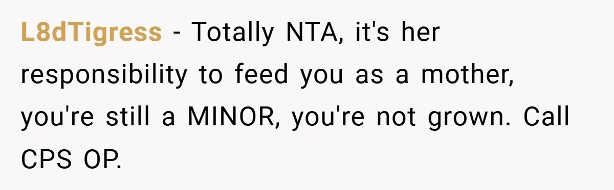 L8dTigress − Totally NTA, it's her responsibility to feed you as a mother, you're still a MINOR, you're not grown. Call CPS OP.