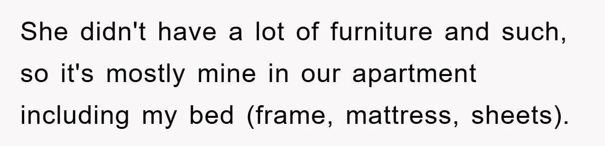 She didn't have a lot of furniture and such, so it's mostly mine in our apartment including my bed (frame, mattress, sheets).
