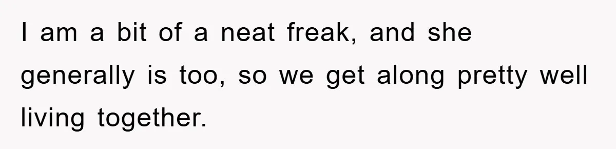 I am a bit of a neat freak, and she generally is too, so we get along pretty well living together.