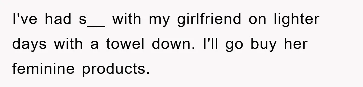 I've had s__ with my girlfriend on lighter days with a towel down. I'll go buy her feminine products.