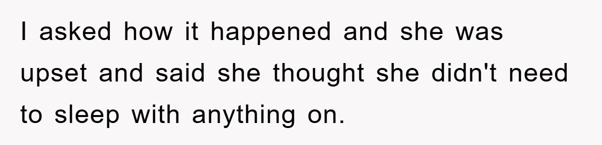 I asked how it happened and she was upset and said she thought she didn't need to sleep with anything on.
