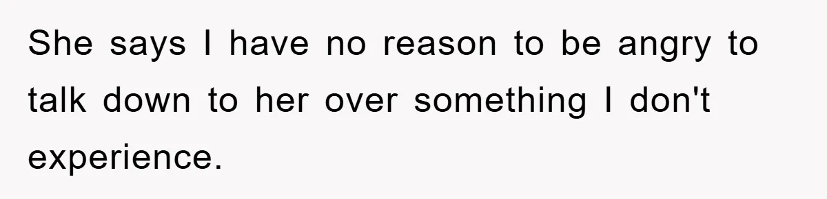 She says I have no reason to be angry to talk down to her over something I don't experience.