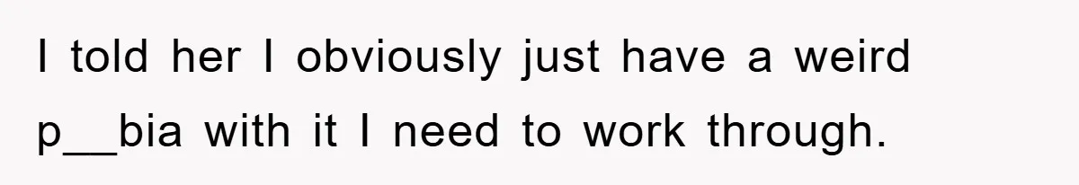 I told her I obviously just have a weird p__bia with it I need to work through.