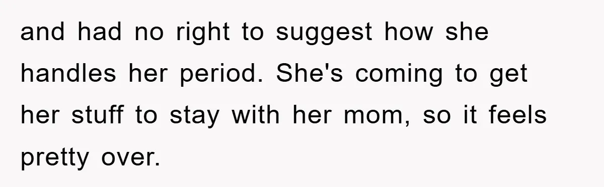 and had no right to suggest how she handles her period. She's coming to get her stuff to stay with her mom, so it feels pretty over.