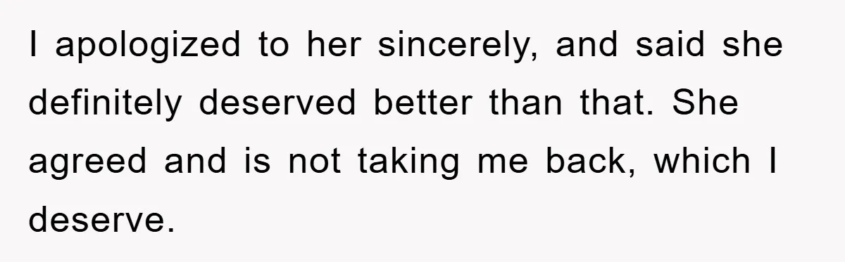 I apologized to her sincerely, and said she definitely deserved better than that. She agreed and is not taking me back, which I deserve.