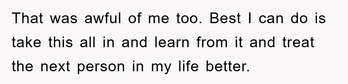 That was awful of me too. Best I can do is take this all in and learn from it and treat the next person in my life better.
