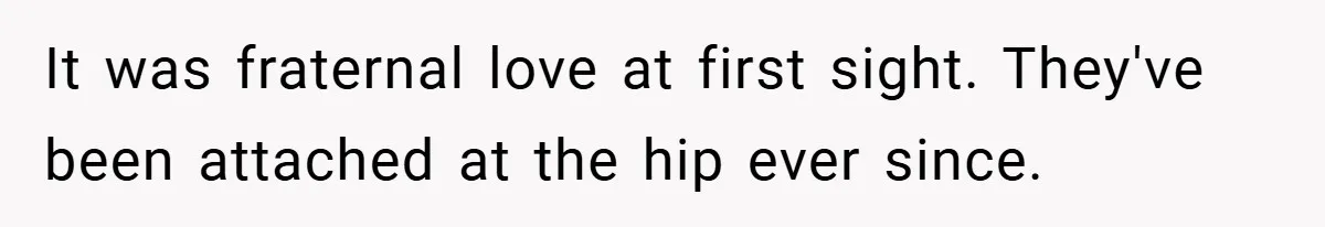 It was fraternal love at first sight. They've been attached at the hip ever since.