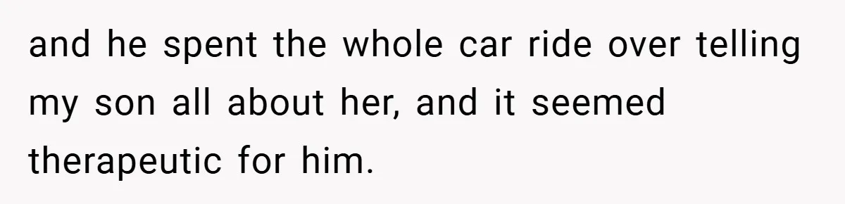 and he spent the whole car ride over telling my son all about her, and it seemed therapeutic for him.