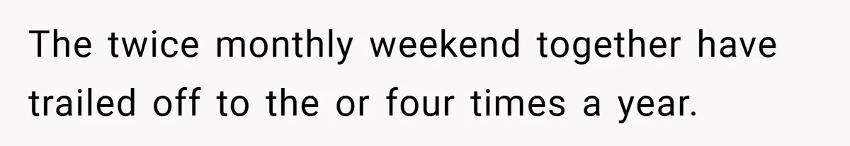 The twice monthly weekend together have trailed off to the or four times a year.
