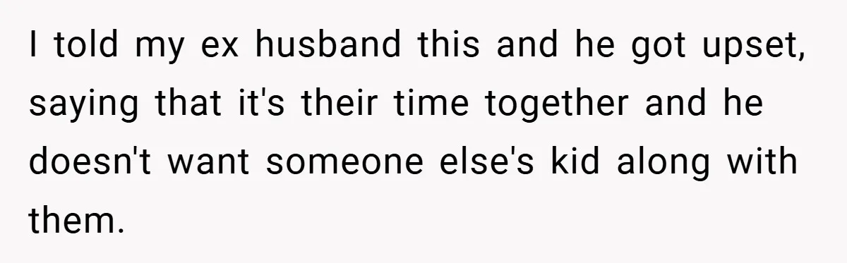 I told my ex husband this and he got upset, saying that it's their time together and he doesn't want someone else's kid along with them.