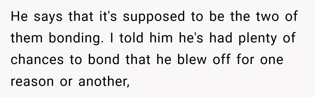 He says that it's supposed to be the two of them bonding. I told him he's had plenty of chances to bond that he blew off for one reason or...
