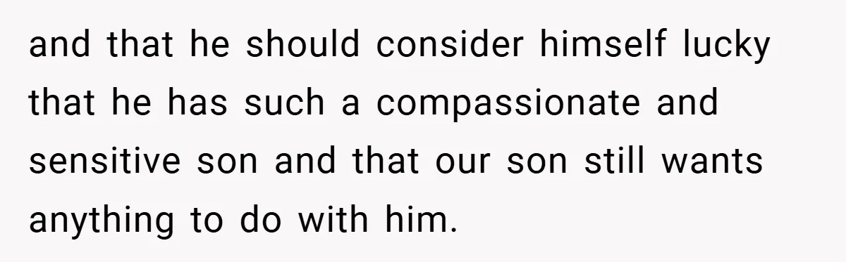 and that he should consider himself lucky that he has such a compassionate and sensitive son and that our son still wants anything to do with him.