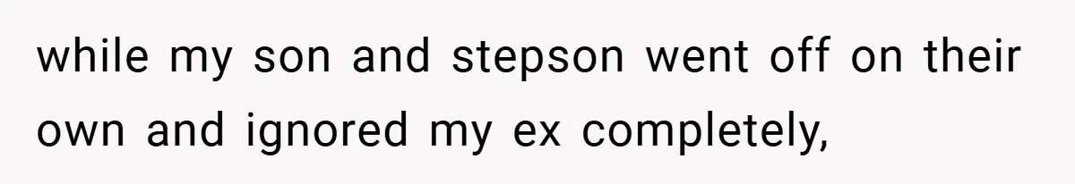 while my son and stepson went off on their own and ignored my ex completely,