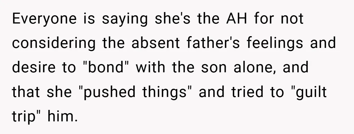 Everyone is saying she's the AH for not considering the absent father's feelings and desire to "bond" with the son alone, and that she "pushed things" and tried to "guilt...