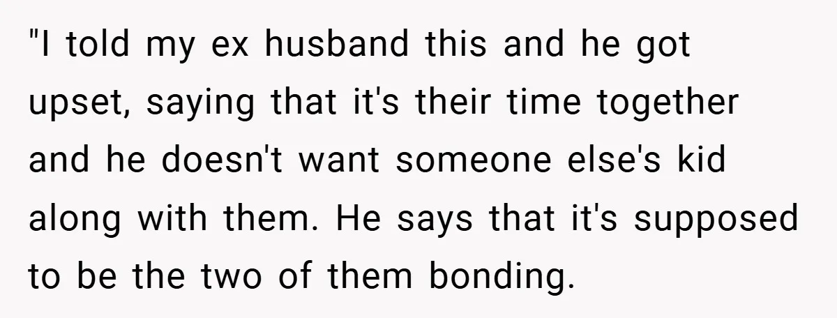 "I told my ex husband this and he got upset, saying that it's their time together and he doesn't want someone else's kid along with them. He says that it's...